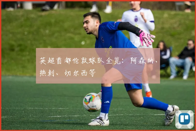 英超首都伦敦球队全览：阿森纳、热刺、切尔西等