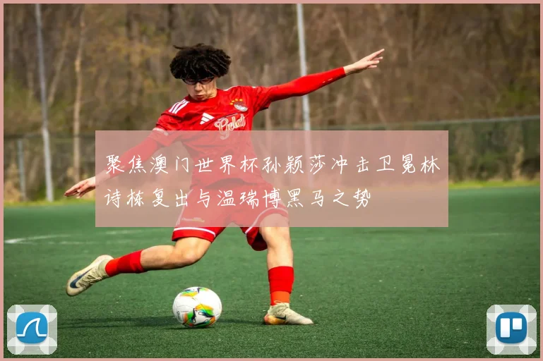 聚焦澳门世界杯孙颖莎冲击卫冕林诗栋复出与温瑞博黑马之势