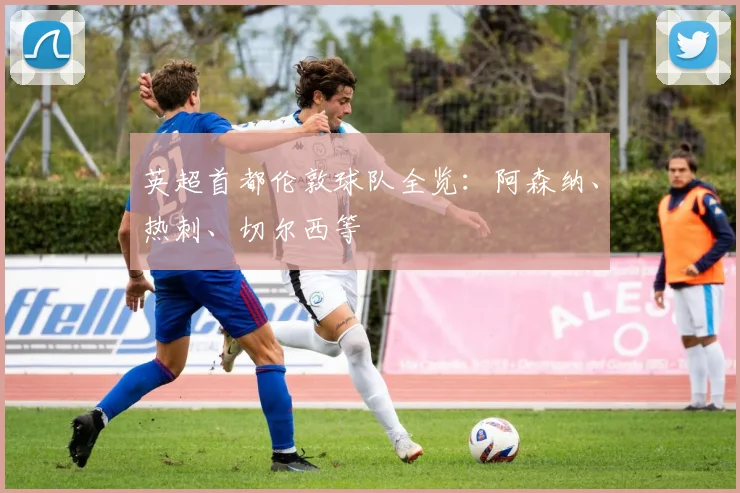 英超首都伦敦球队全览：阿森纳、热刺、切尔西等